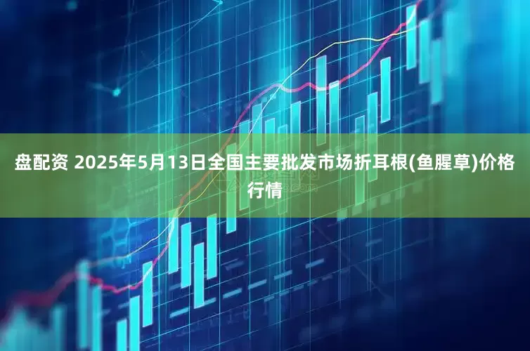 盘配资 2025年5月13日全国主要批发市场折耳根(鱼腥草)价格行情