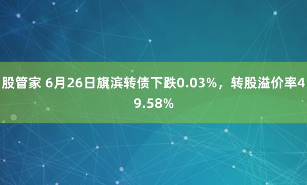 股管家 6月26日旗滨转债下跌0.03%，转股溢价率49.58%