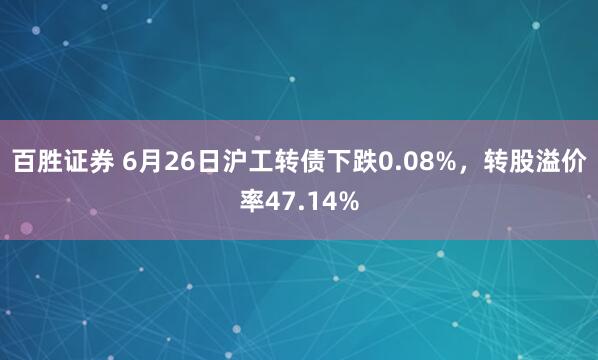 百胜证券 6月26日沪工转债下跌0.08%，转股溢价率47.14%