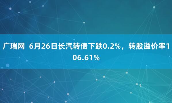广瑞网  6月26日长汽转债下跌0.2%，转股溢价率106.61%