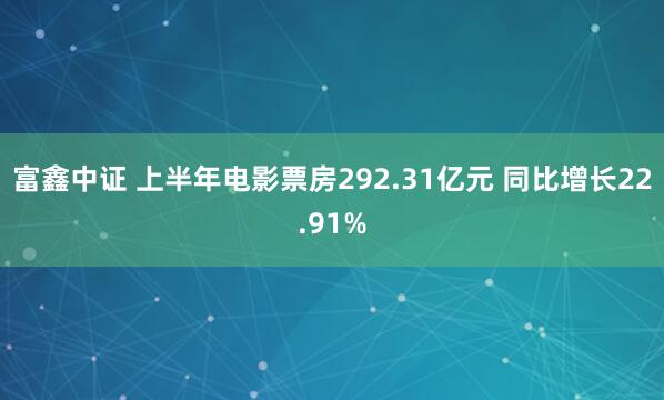 富鑫中证 上半年电影票房292.31亿元 同比增长22.91%