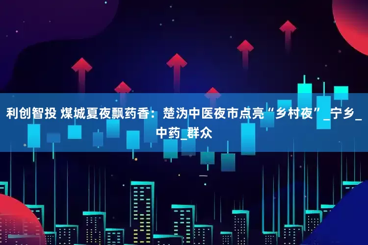 利创智投 煤城夏夜飘药香：楚沩中医夜市点亮“乡村夜”_宁乡_中药_群众