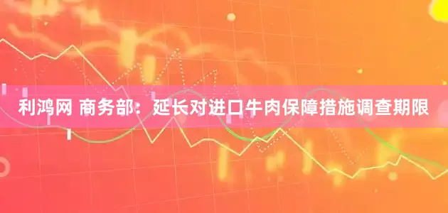 利鸿网 商务部：延长对进口牛肉保障措施调查期限