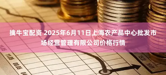 擒牛宝配资 2025年6月11日上海农产品中心批发市场经营管理有限公司价格行情