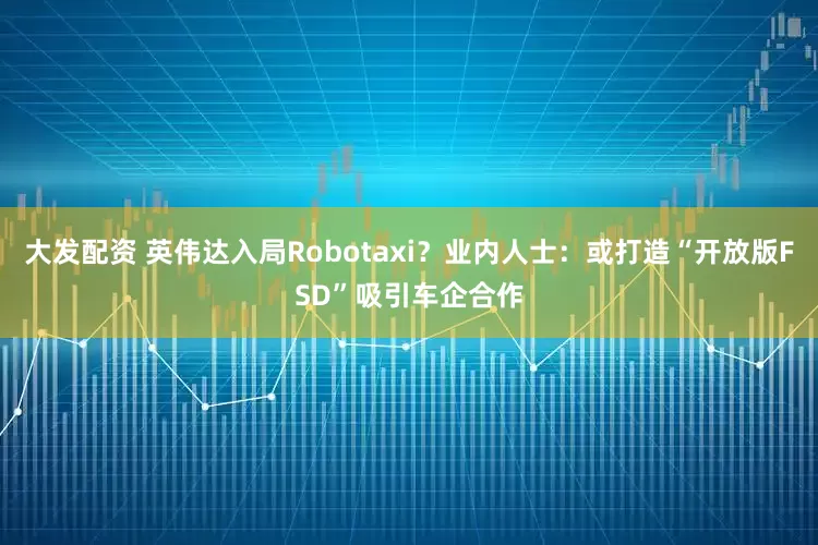 大发配资 英伟达入局Robotaxi？业内人士：或打造“开放版FSD”吸引车企合作